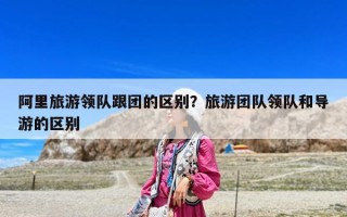 阿里旅游領隊跟團的區別？旅游團隊領隊和導游的區別