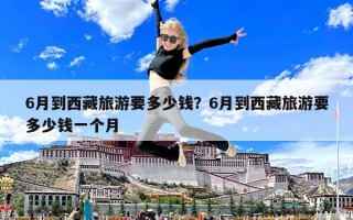 6月到西藏旅游要多少錢？6月到西藏旅游要多少錢一個(gè)月