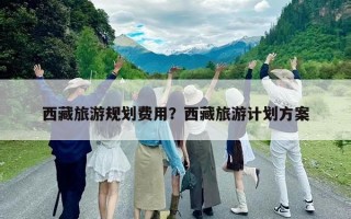 西藏旅游規劃費用?西藏旅游計劃方案 西藏旅游規劃費用?西藏旅游計劃方案