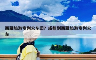西藏旅游專列火車團？成都到西藏旅游專列火車