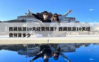 西藏旅游10天經(jīng)費預(yù)算？西藏旅游10天經(jīng)費預(yù)算多少