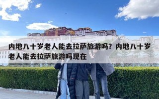 內地八十歲老人能去拉薩旅游嗎？內地八十歲老人能去拉薩旅游嗎現在