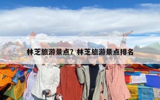 林芝旅游景點(diǎn)？林芝旅游景點(diǎn)排名