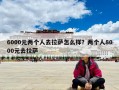 6000元兩個人去拉薩怎么樣？兩個人8000元去拉薩