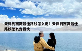 天津到西藏最佳路線怎么走？天津到西藏最佳路線怎么走最快