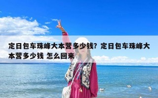 定日包車(chē)珠峰大本營(yíng)多少錢(qián)？定日包車(chē)珠峰大本營(yíng)多少錢(qián) 怎么回來(lái)