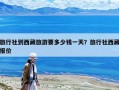 旅行社到西藏旅游要多少錢一天？旅行社西藏報價