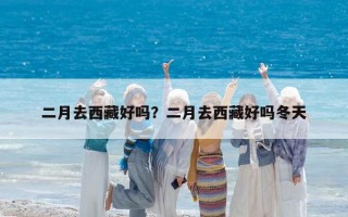 二月去西藏好嗎？二月去西藏好嗎冬天