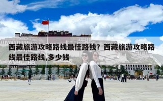 西藏旅游攻略路線最佳路線？西藏旅游攻略路線最佳路線,多少錢