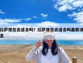 拉薩現(xiàn)在去適合嗎？拉薩現(xiàn)在去適合嗎最新消息