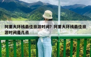 阿里大環線最佳旅游時間？阿里大環線最佳旅游時間是幾點