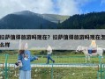 拉薩值得旅游嗎現(xiàn)在？拉薩值得旅游嗎現(xiàn)在怎么樣