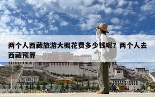 兩個人西藏旅游大概花費多少錢呢？兩個人去西藏預算