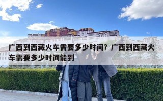 廣西到西藏火車需要多少時間？廣西到西藏火車需要多少時間能到