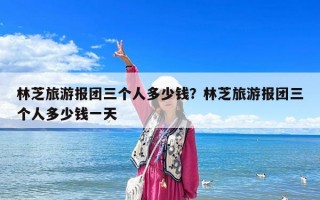 林芝旅游報團三個人多少錢？林芝旅游報團三個人多少錢一天
