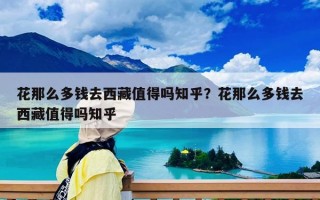 花那么多錢去西藏值得嗎知乎？花那么多錢去西藏值得嗎知乎