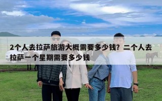 2個人去拉薩旅游大概需要多少錢？二個人去拉薩一個星期需要多少錢