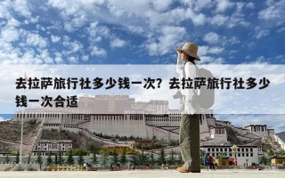 去拉薩旅行社多少錢一次？去拉薩旅行社多少錢一次合適