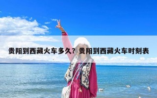 貴陽到西藏火車多久？貴陽到西藏火車時刻表