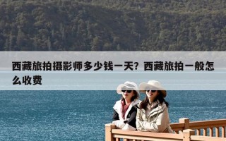 西藏旅拍攝影師多少錢(qián)一天？西藏旅拍一般怎么收費(fèi)