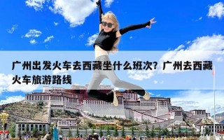 廣州出發(fā)火車(chē)去西藏坐什么班次？廣州去西藏火車(chē)旅游路線