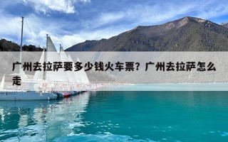 廣州去拉薩要多少錢火車票？廣州去拉薩怎么走