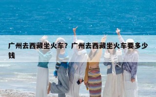 廣州去西藏坐火車？廣州去西藏坐火車要多少錢