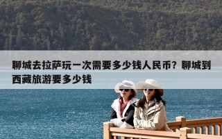 聊城去拉薩玩一次需要多少錢人民幣？聊城到西藏旅游要多少錢
