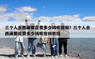三個人去西藏要花費多少錢呢視頻？三個人去西藏要花費多少錢呢視頻教程