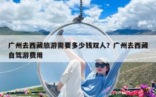 廣州去西藏旅游需要多少錢雙人？廣州去西藏自駕游費用