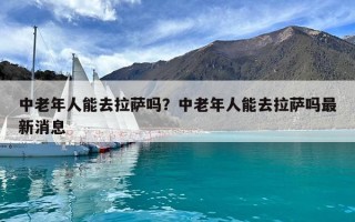 中老年人能去拉薩嗎？中老年人能去拉薩嗎最新消息