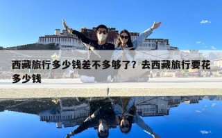 西藏旅行多少錢差不多夠了？去西藏旅行要花多少錢