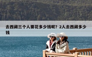 去西藏三個(gè)人要花多少錢(qián)呢？2人去西藏多少錢(qián)