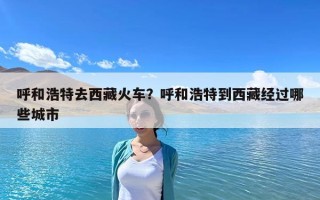 呼和浩特去西藏火車？呼和浩特到西藏經(jīng)過(guò)哪些城市