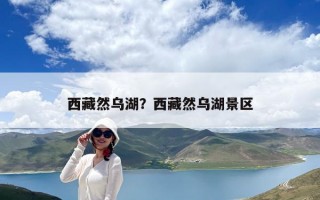 西藏然烏湖？西藏然烏湖景區