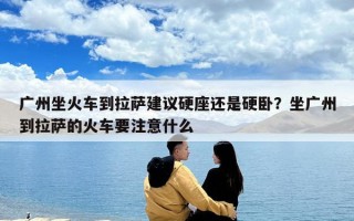 廣州坐火車到拉薩建議硬座還是硬臥？坐廣州到拉薩的火車要注意什么