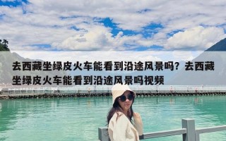 去西藏坐綠皮火車能看到沿途風景嗎？去西藏坐綠皮火車能看到沿途風景嗎視頻