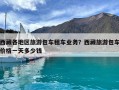 西藏各地區(qū)旅游包車租車業(yè)務？西藏旅游包車價格一天多少錢