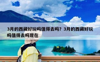 3月的西藏好玩嗎值得去嗎？3月的西藏好玩嗎值得去嗎現在