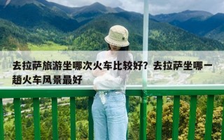 去拉薩旅游坐哪次火車比較好？去拉薩坐哪一趟火車風景最好