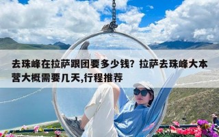 去珠峰在拉薩跟團(tuán)要多少錢(qián)？拉薩去珠峰大本營(yíng)大概需要幾天,行程推薦
