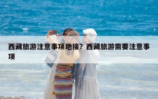 西藏旅游注意事項地接？西藏旅游需要注意事項