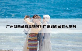 廣州到西藏有高鐵嗎？廣州到西藏有火車嗎