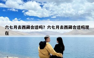 六七月去西藏合適嗎？六七月去西藏合適嗎現(xiàn)在