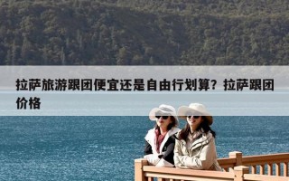 拉薩旅游跟團(tuán)便宜還是自由行劃算？拉薩跟團(tuán)價(jià)格