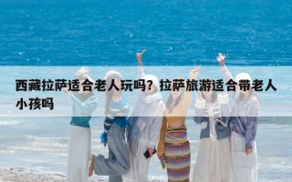 西藏拉薩適合老人玩嗎？拉薩旅游適合帶老人小孩嗎