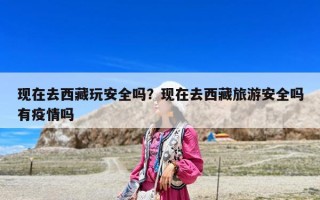 現在去西藏玩安全嗎？現在去西藏旅游安全嗎有疫情嗎