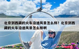 北京到西藏的火車沿途風(fēng)景怎么樣？北京到西藏的火車沿途風(fēng)景怎么樣啊