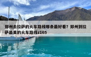 鄭州去拉薩的火車路線哪條最好看？鄭州到拉薩最美的火車路線z165