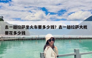 去一趟拉薩坐火車要多少錢？去一趟拉薩大概要花多少錢